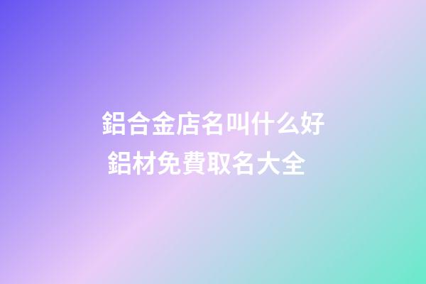 鋁合金店名叫什么好 鋁材免費取名大全